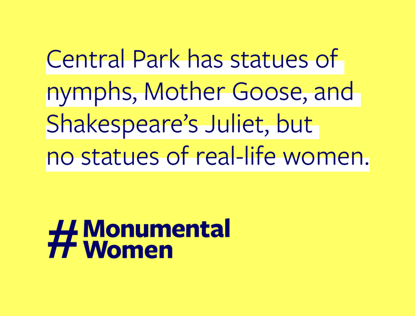 The statement "Central Park has statues of nymphs, Mother Goose, and Shakespeare's Juliet, but no statues of real-life women" on a field of yellow with the hashtag "Monumental Women."
